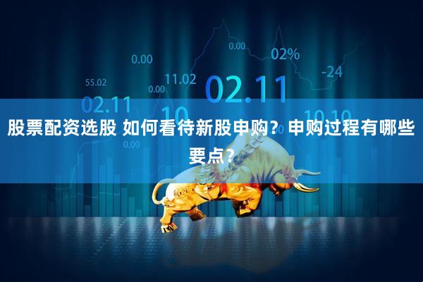 股票配资选股 如何看待新股申购？申购过程有哪些要点？