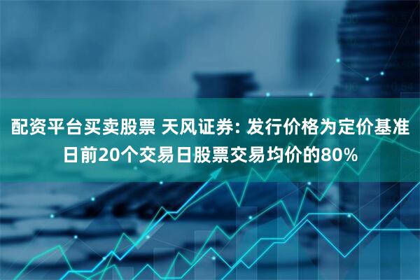 配资平台买卖股票 天风证券: 发行价格为定价基准日前20个交易日股票交易均价的80%
