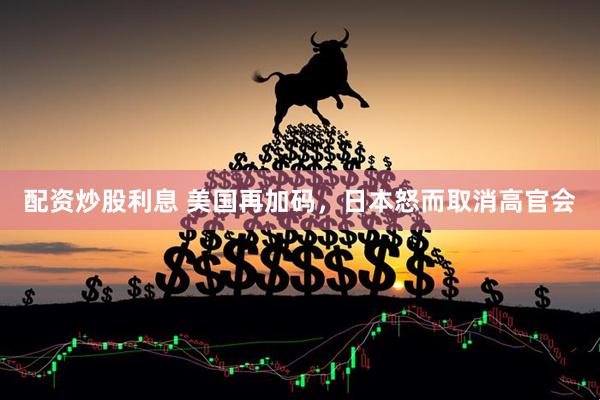 配资炒股利息 美国再加码，日本怒而取消高官会