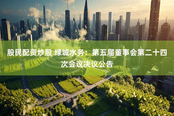 股民配资炒股 绿城水务：第五届董事会第二十四次会议决议公告