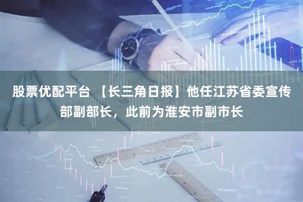 股票优配平台 【长三角日报】他任江苏省委宣传部副部长，此前为淮安市副市长