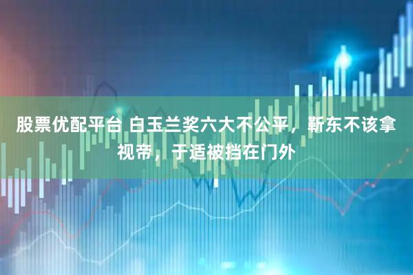 股票优配平台 白玉兰奖六大不公平，靳东不该拿视帝，于适被挡在门外