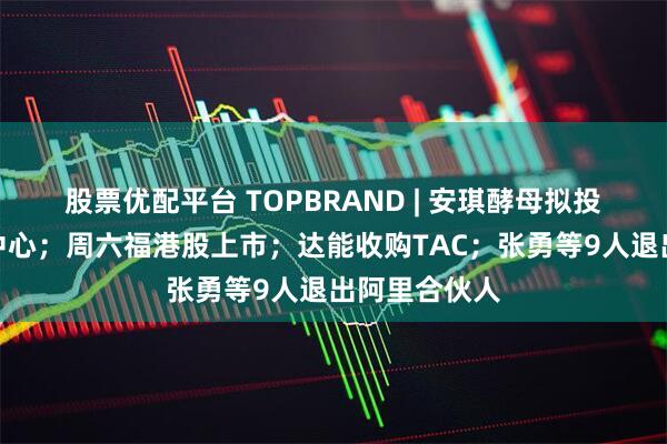 股票优配平台 TOPBRAND | 安琪酵母拟投资建设智造中心；周六福港股上市；达能收购TAC；张勇等9人退出阿里合伙人