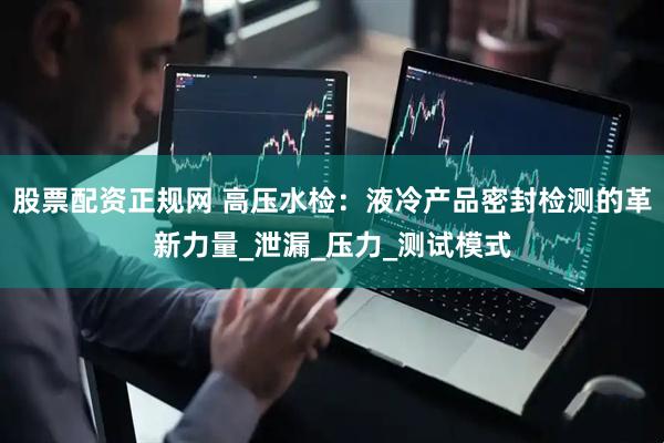 股票配资正规网 高压水检：液冷产品密封检测的革新力量_泄漏_压力_测试模式
