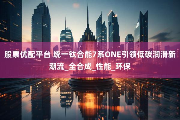 股票优配平台 统一钛合能7系ONE引领低碳润滑新潮流_全合成_性能_环保