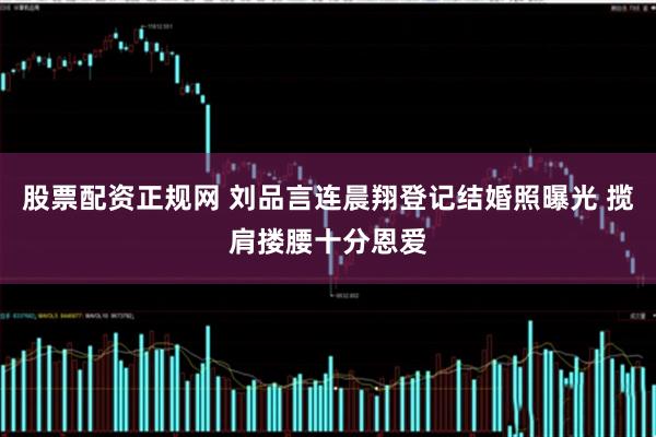 股票配资正规网 刘品言连晨翔登记结婚照曝光 揽肩搂腰十分恩爱