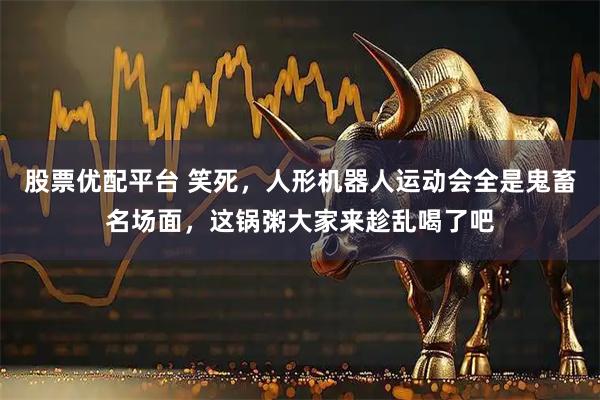 股票优配平台 笑死，人形机器人运动会全是鬼畜名场面，这锅粥大家来趁乱喝了吧