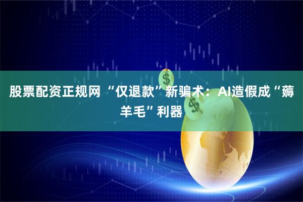 股票配资正规网 “仅退款”新骗术：AI造假成“薅羊毛”利器