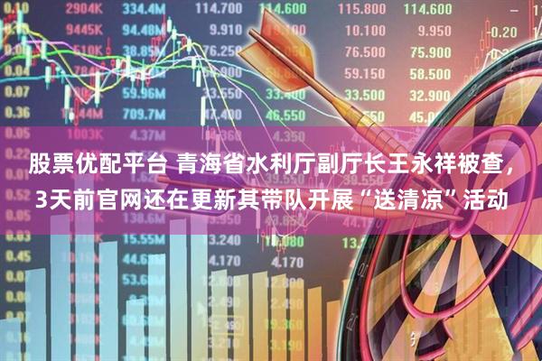 股票优配平台 青海省水利厅副厅长王永祥被查，3天前官网还在更新其带队开展“送清凉”活动