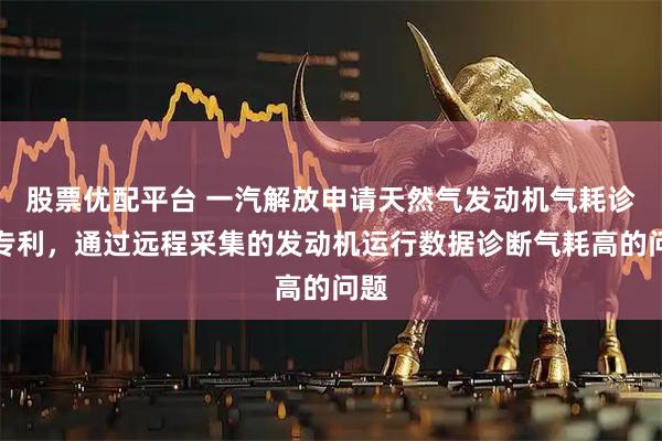股票优配平台 一汽解放申请天然气发动机气耗诊断专利，通过远程采集的发动机运行数据诊断气耗高的问题