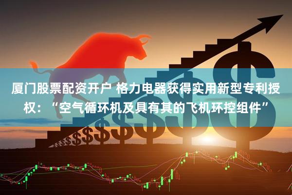 厦门股票配资开户 格力电器获得实用新型专利授权：“空气循环机及具有其的飞机环控组件”