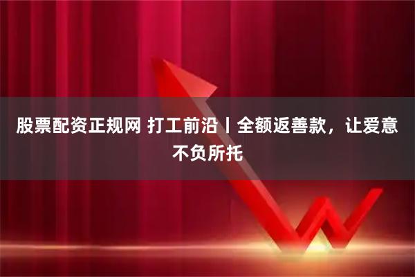 股票配资正规网 打工前沿丨全额返善款，让爱意不负所托