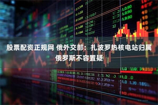 股票配资正规网 俄外交部：扎波罗热核电站归属俄罗斯不容置疑
