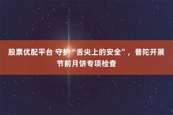 股票优配平台 守护“舌尖上的安全”，普陀开展节前月饼专项检查