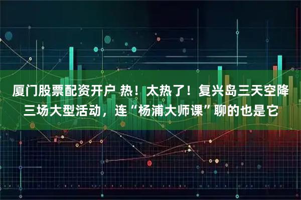 厦门股票配资开户 热！太热了！复兴岛三天空降三场大型活动，连“杨浦大师课”聊的也是它