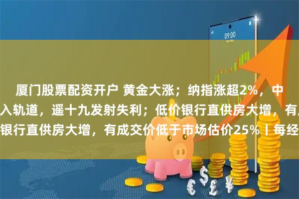 厦门股票配资开户 黄金大涨；纳指涨超2%，中国资产爆发；卫星未进入轨道，遥十九发射失利；低价银行直供房大增，有成交价低于市场估价25%丨每经早参
