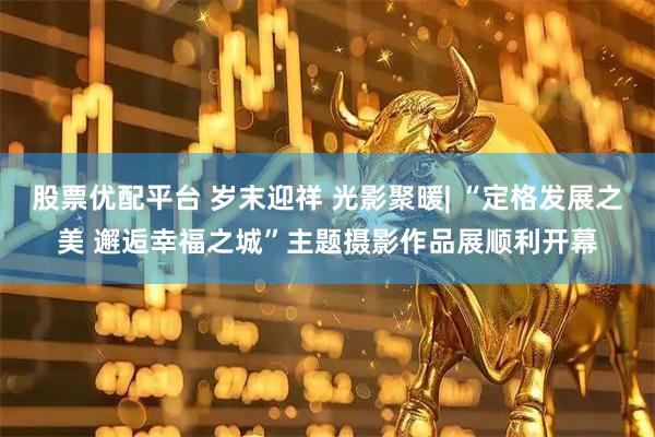 股票优配平台 岁末迎祥 光影聚暖| “定格发展之美 邂逅幸福之城”主题摄影作品展顺利开幕