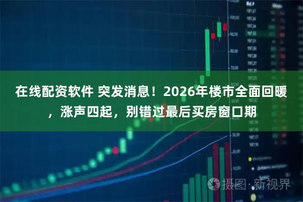 在线配资软件 突发消息！2026年楼市全面回暖，涨声四起，别错过最后买房窗口期