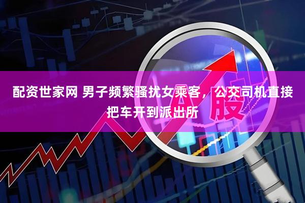 配资世家网 男子频繁骚扰女乘客，公交司机直接把车开到派出所