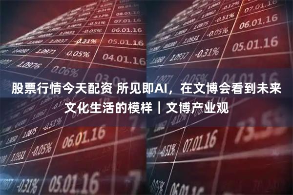 股票行情今天配资 所见即AI，在文博会看到未来文化生活的模样｜文博产业观