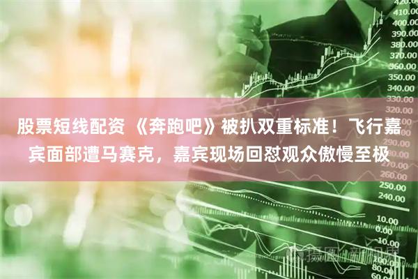 股票短线配资 《奔跑吧》被扒双重标准！飞行嘉宾面部遭马赛克，嘉宾现场回怼观众傲慢至极